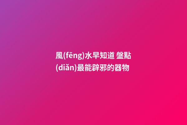 風(fēng)水早知道 盤點(diǎn)最能辟邪的器物